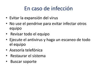 En caso de infección
• Evitar la expansión del virus
• No use el pendrive para evitar infectar otros
equipo
• Revisar todo el equipo
• Ejecute el antivirus y haga un escaneo de todo
el equipo
• Asesoría telefónica
• Restaurar el sistema
• Buscar soporte
 