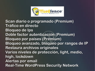 Scan diario o programado (Premium)
Tráfico en directo
Bloqueo de Ips
Doble factor autenticación (Premium)
Bloqueo por países (Premium)
Bloqueo avanzado, bloqueo por rangos de IP
Restaura archivos originales
Varios niveles de protección, light, medio,
high, lockdown
Alertas por email
Real-Time WordPress Security Network

 