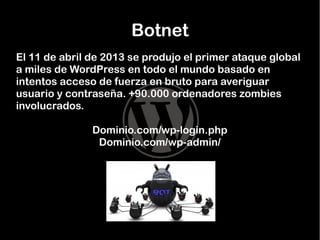 Botnet
El 11 de abril de 2013 se produjo el primer ataque global
a miles de WordPress en todo el mundo basado en
intentos acceso de fuerza en bruto para averiguar
usuario y contraseña. +90.000 ordenadores zombies
involucrados.
Dominio.com/wp-login.php
Dominio.com/wp-admin/

 