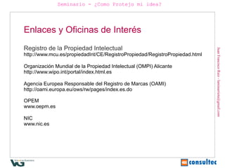 Seminario - ¿Como Protejo mi idea?




Enlaces y Oficinas de Interés
Registro de la Propiedad Intelectual




                                                                             Juan Francisco Ruiz - laminarrieta@gmail.com
http://www.mcu.es/propiedadInt/CE/RegistroPropiedad/RegistroPropiedad.html

Organización Mundial de la Propiedad Intelectual (OMPI) Alicante
http://www.wipo.int/portal/index.html.es

Agencia Europea Responsable del Registro de Marcas (OAMI)
http://oami.europa.eu/ows/rw/pages/index.es.do

OPEM
www.oepm.es

NIC
www.nic.es
 