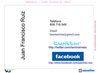 Seminario - ¿Como Protejo mi idea?




Juan Francisco Ruiz               Teléfono




                                                                         Juan Francisco Ruiz - laminarrieta@gmail.com
                                  658 718 549

                                  Email
                                  laminarrieta@gmail.com



                                 http://twitter.com/laminarrieta




                                 http://www.facebook.com/juanfran.ruiz
 