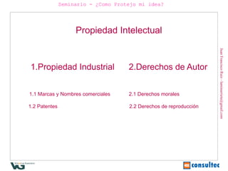 Seminario - ¿Como Protejo mi idea?




                    Propiedad Intelectual




                                                                    Juan Francisco Ruiz - laminarrieta@gmail.com
1.Propiedad Industrial               2.Derechos de Autor


1.1 Marcas y Nombres comerciales     2.1 Derechos morales

1.2 Patentes                         2.2 Derechos de reproducción
 
