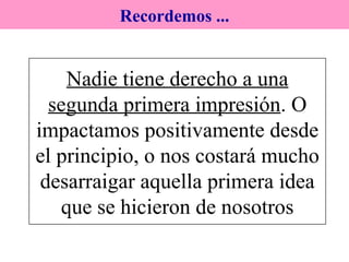 Nadie tiene derecho a una segunda primera impresión . O impactamos positivamente desde el principio, o nos costará mucho desarraigar aquella primera idea que se hicieron de nosotros Recordemos ... 