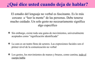 El estudio del lenguaje no verbal es fascinante. Es lo más cercano  a “leer la mente” de las personas. Debe tenerse mucho cuidado. Un solo gesto no necesariamente significa algo específico Sin embargo, existe toda una gama de movimientos, universalmente aceptados como “significación identificada” La cara es un teatro lleno de actores. Las expresiones faciales son el primer nivel de la comunicación no verbal Los gestos, los movimientos de manos y brazos, como camina,  todo el cuerpo habla ¿Qué dice usted cuando deja de hablar? 