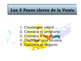 Los 5 Pasos claves de la Venta 1. Conózcase usted ... 2. Conozca el producto 3. Conozca a su cliente 4. Diséñese una técnica 5. Conozca el negocio 