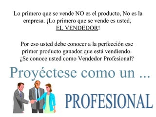 Lo primero que se vende NO es el producto, No es la empresa. ¡Lo primero que se vende es usted,  EL VENDEDOR ! Por eso usted debe conocer a la perfección ese primer producto ganador que está vendiendo. ¿Se conoce usted como Vendedor Profesional? Proyéctese como un ... PROFESIONAL 