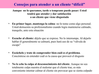 Aunque  no lo queramos, tarde o temprano puede pasar: Usted tendrá que atender y dar satisfacción  a un cliente que viene disgustado En primer lugar, mantenga la calma : no lo tome como algo personal. Usted demuestra su profesionalismo cuando logra mantenerse calmado, tranquilo, ante esta situación Escuche al cliente:  déjelo que se exprese. No lo interrumpa. Al dejarlo hablar él generalmente se calmará, pues hará uso de su “válvula de escape” Escúchelo y trate de comprender bien cuál es el problema . Concéntrese en entender cuál es la causa que provocó el disgusto No le eche la culpa al desconocimiento del cliente . Aunque no sea totalmente culpa nuestra el malestar que el cliente trae, es más conveniente intentar calmar al cliente sin provocar que se sienta culpado Consejos para atender a un cliente “difícil” 
