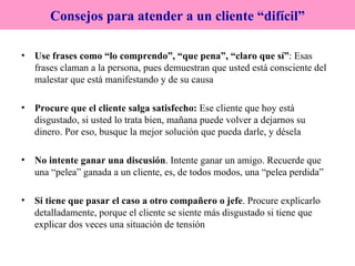 Use frases como “lo comprendo”, “que pena”, “claro que sí” : Esas frases claman a la persona, pues demuestran que usted está consciente del malestar que está manifestando y de su causa Procure que el cliente salga satisfecho:  Ese cliente que hoy está disgustado, si usted lo trata bien, mañana puede volver a dejarnos su dinero. Por eso, busque la mejor solución que pueda darle, y désela No intente ganar una discusión . Intente ganar un amigo. Recuerde que una “pelea” ganada a un cliente, es, de todos modos, una “pelea perdida” Si tiene que pasar el caso a otro compañero o jefe . Procure explicarlo detalladamente, porque el cliente se siente más disgustado si tiene que explicar dos veces una situación de tensión Consejos para atender a un cliente “difícil” 