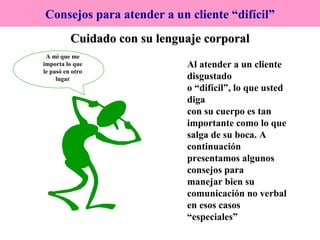 Cuidado con su lenguaje corporal Consejos para atender a un cliente “difícil” Al atender a un cliente disgustado o “difícil”, lo que usted diga con su cuerpo es tan  importante como lo que salga de su boca. A  continuación  presentamos algunos consejos para manejar bien su comunicación no verbal en esos casos “especiales”   A mi que me importa lo que le pasó en otro lugar 
