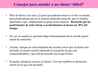 Mire al cliente a los ojos. Lo peor que podemos hacer es evitar su mirada, pues puede pensar que no le estamos poniendo atención, que lo estamos ignorando o que, simplemente su queja nonos interesa.  Recuerde que los profesionales de éxito miran a su interlocutor al menos un 70% del tiempo De vez en cuando es oportuno bajar momentáneamente la mirada (gesto teatral de sumisión) Asienta. Aunque no esté totalmente de acuerdo con lo que el cliente está diciendo, al asentir usted le transmite la sensación de que está comprendiéndole y que está de acuerdo con lo que él dice Si puede, acérquese un poco al cliente. Con esto también se demuestra interés en lo que está diciendo Consejos para atender a un cliente “difícil” 
