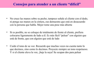 No cruce las manos sobre su pecho, tampoco señale al cliente con el dedo, ni ponga sus manos en la cintura, eso demuestra que está en desacuerdo con la persona que habla. Mejor tome una pose más abierta Si es posible, no se coloque de totalmente de frente al cliente, prefiera colocarse ligeramente de lado a él. Es más fácil “pelear” con alguien que está de frente, que con alguien que está de lado Cuide el tono de su voz. Recuerde que muchas veces no cuenta tanto lo que decimos, sino como lo decimos. Proyecte siempre un tono respetuoso. Y si el cliente eleva la voz, ¡baje la suya! Se ocupan dos para pelear Consejos para atender a un cliente “difícil” 