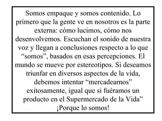 Somos empaque y somos contenido. Lo primero que la gente ve en nosotros es la parte externa: cómo lucimos, cómo nos desenvolvemos. Escuchan el sonido de nuestra voz y llegan a conclusiones respecto a lo que “somos”, basados en esas percepciones. El mundo se mueve por estereotipos. Si deseamos triunfar en diversos aspectos de la vida, debemos intentar “mercadearnos” exitosamente, igual que si fuéramos un producto en el Supermercado de la Vida” ¡Porque lo somos! 