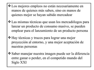 Los mejores empleos no están necesariamente en manos de quienes más saben, sino en manos de quienes mejor se hayan sabido mercadear Las mismas técnicas que usan los mercadólogos para lanzar un producto de consumo masivo, se pueden emplear para el lanzamiento de un producto persona Hay técnicas y trucos para lograr una mejor proyección al entorno, y una mejor aceptación de nuestras personas Saber manejar nuestra imagen puede ser la diferencia entre ganar o perder, en el competido mundo del Siglo XXI 