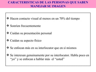 Hacen contacto visual al menos en un 70% del tiempo Sonríen frecuentemente Cuidan su presentación personal Cuidan su aspecto físico Se enfocan más en su interlocutor que en sí mismos Se interesan genuinamente por su interlocutor. Habla poco en “yo” y se enfocan a hablar más  el “usted” CARACTERISTICAS DE LAS PERSONAS QUE SABEN MANEJAR SU IMAGEN 