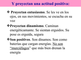 Proyectan entusiasmo . Se les ve en los ojos, en sus movimientos, se escucha en su voz Proyectan dinamismo . Caminan energéticamante. Se sientan erguidos. Su pose es erguida, segura Son positivos . Son dínamos. Son como baterías que cargan energías.  No son “murciélagos ” que más bien drenan la energía Y proyectan una actitud positiva: 