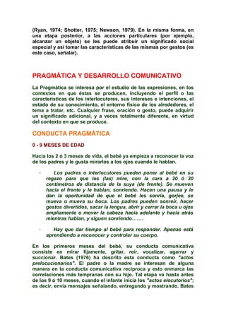 (Ryan, 1974; Shotter, 1975; Newson, 1979). En la misma forma, en
una etapa posterior, a las acciones particulares (por ejemplo,
alcanzar un objeto) se les puede atribuir un significado social
especial y así tomar las características de las mismas por gestos (es
este caso, señalar).
PRAGMÁTICA Y DESARROLLO COMUNICATIVO
La Pragmática se interesa por el estudio de las expresiones, en los
contextos en que éstas se producen, incluyendo el perfil o las
características de los interlocutores, sus intereses e intenciones, el
estado de su conocimiento, el entorno físico de los alrededores, el
tema a tratar, etc. Cualquier frase, oración o gesto, puede adquirir
un significado adicional, y a veces totalmente diferente, en virtud
del contexto en que se produce.
CONDUCTA PRAGMÁTICA
0 - 9 MESES DE EDAD
Hacia los 2 ó 3 meses de vida, el bebé ya empieza a reconocer la voz
de los padres y le gusta mirarlos a los ojos cuando le hablan.
· Los padres o interlocutores pueden poner al bebé en su
regazo para que los (las) mire, con la cara a 20 ó 30
centímetros de distancia de la suya (de frente). Se mueven
hacia el frente y le hablan, sonriendo. Hacen una pausa y le
dan la oportunidad de que el bebé les sonría, gorjee, se
mueva o mueva su boca. Los padres pueden sonreír, hacer
gestos divertidos, sacar la lengua, abrir y cerrar la boca u ojos
ampliamente o mover la cabeza hacia adelante y hacia atrás
mientras hablan, y siguen sonriendo…….
· Hay que dar tiempo al bebé para responder. Apenas está
aprendiendo a reconocer y controlar su cuerpo.
En los primeros meses del bebé, su conducta comunicativa
consiste en mirar fijamente, gritar, reír, vocalizar, agarrar y
succionar. Bates (1976) ha descrito esta conducta como "actos
prelocucionarios". El padre o la madre se interesan de alguna
manera en la conducta comunicativa recíproca y esto enmarca las
correlaciones más tempranas con su hijo. Tal etapa va hasta antes
de los 9 ó 10 meses, cuando el infante inicia los "actos elocutorios";
es decir, envía mensajes señalando, entregando y mostrando. Bates
 
