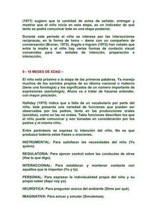 (1977) sugiere que la cantidad de actos de señalar, entregar y
mostrar que el niño inicia en esta etapa, es un indicador de qué
tanto se podrá comunicar éste en una etapa posterior.
Durante este período el niño se interesa por las interacciones
recíprocas, en la forma de toma – dame con un compañero de
conversación (Bruner, 1975). Argyle e Ingram (1972) han notado que
entre la madre y el niño hay varias formas de contacto visual
convenidas para ser señales de intención, preparación e
interacción.
9 - 18 MESES DE EDAD <
El niño está próximo a la etapa de las primeras palabras. Ya maneja
muchos de los sonidos propios de su idioma nacional o materno
(tiene una fonología) y los significados de un número importante de
expresiones (semiología). Ahora va a tratar de hacerse entender,
con mayor precisión.
Halliday (1975) indica que a falta de un vocabulario por parte del
niño, éste presenta una variedad de funciones que pueden ser
observadas por los padres, tanto en las producciones orales
(sonidos), como en las no orales. Tales funciones describen los que
el niño puede comunicar y son tomadas en consideración por los
padres y el mismo niño.
Entre paréntesis se expresa la intención del niño. No es que
produzca todavía estas frases u oraciones.
INSTRUMENTAL: Para satisfacer las necesidades del niño (Yo
quiero).
REGULATORIA: Para ejercer control sobre las conductas de otros
(Haz lo que digo).
INTERACCIONAL: Para establecer y mantener contacto con
aquellos que le importan (Yo y tú).
PERSONAL: Para expresar la individualidad propia del niño y su
propio saber (Aquí voy yo).
HEURÍSTICA: Para preguntar acerca del ambiente (Dime por qué).
IMAGINATIVA: Para actuar y simular (Simulemos).
 