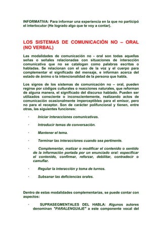 INFORMATIVA: Para informar una experiencia en la que no participó
el interlocutor (He logrado algo que te voy a contar).
LOS SISTEMAS DE COMUNICACIÓN NO – ORAL
(NO VERBAL)
Las modalidades de comunicación no - oral son todas aquellas
señas o señales relacionadas con situaciones de interacción
comunicativa que no se catalogan como palabras escritas o
habladas. Se relacionan con el uso de la voz y el cuerpo para
complementar el significado del mensaje, e informan acerca del
estado de ánimo o la intencionalidad de la persona que habla.
Los signos de los sistemas de comunicación no – oral, pueden
regirse por códigos culturales o reacciones naturales, que reforman
de alguna manera, el significado del discurso hablado. Pueden ser
utilizados consciente o inconscientemente, realizando actos de
comunicación ocasionalmente imperceptibles para el emisor, pero
no para el receptor. Son de carácter polifuncional y tienen, entre
otras, las siguientes funciones:
· Iniciar interacciones comunicativas.
· Introducir temas de conversación.
· Mantener el tema.
· Terminar las interacciones cuando sea pertinente.
· Complementar, matizar o modificar el contenido o sentido
de la información portada por un enunciado oral: especificar
el contenido, confirmar, reforzar, debilitar, contradecir o
camuflar.
· Regular la interacción y toma de turnos.
· Subsanar las deficiencias orales.
Dentro de estas modalidades complementarias, se puede contar con
aspectos:
· SUPRASEGMENTALES DEL HABLA: Algunos autores
denominan "PARALENGUAJE" a este componente vocal del
 
