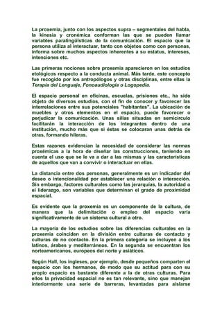 La proxemia, junto con los aspectos supra – segmentales del habla,
la kinesia y cronémica conforman las que se pueden llamar
variables paralingüïsticas de la comunicación. El espacio que la
persona utiliza al interactuar, tanto con objetos como con personas,
informa sobre muchos aspectos inherentes a su estatus, intereses,
intenciones etc.
Las primeras nociones sobre proxemia aparecieron en los estudios
etológicos respecto a la conducta animal. Más tarde, este concepto
fue recogido por los antropólogos y otras disciplinas, entre ellas la
Terapia del Lenguaje, Fonoaudiología o Logopedia.
El espacio personal en oficinas, escuelas, prisiones etc., ha sido
objeto de diversos estudios, con el fin de conocer y favorecer las
interrelaciones entre sus potenciales "habitantes". La ubicación de
muebles y otros elementos en el espacio, puede favorecer o
perjudicar la comunicación. Unas sillas situadas en semicírculo
facilitarán la interacción de los integrantes dentro de una
institución, mucho más que si éstas se colocaran unas detrás de
otras, formando hileras.
Estas razones evidencian la necesidad de considerar las normas
proxémicas a la hora de diseñar las construcciones, teniendo en
cuenta el uso que se le va a dar a las mismas y las características
de aquellos que van a convivir o interactuar en ellas.
La distancia entre dos personas, generalmente es un indicador del
deseo o intencionalidad por establecer una relación o interacción.
Sin embargo, factores culturales como las jerarquías, la autoridad o
el liderazgo, son variables que determinan el grado de proximidad
espacial.
Es evidente que la proxemia es un componente de la cultura, de
manera que la delimitación o empleo del espacio varía
significativamente de un sistema cultural a otro.
La mayoría de los estudios sobre las diferencias culturales en la
proxemia coinciden en la división entre culturas de contacto y
culturas de no contacto. En la primera categoría se incluyen a los
latinos, árabes y mediterráneos. En la segunda se encuentran los
norteamericanos, europeos del norte y asiáticos.
Según Hall, los ingleses, por ejemplo, desde pequeños comparten el
espacio con los hermanos, de modo que su actitud para con su
propio espacio es bastante diferente a la de otras culturas. Para
ellos la privacidad espacial no es tan relevante, sino que manejan
interiormente una serie de barreras, levantadas para aislarse
 