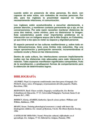 cuando están en presencia de otras personas. Es decir, son
capaces de estar solos, aún rodeados de muchas personas. Por
ello, para los ingleses la proximidad espacial no implica
necesariamente relaciones, ni comunicación.
Los ingleses están acostumbrados a escuchar atentamente, a
prestar atención, y mantienen contacto permanente ojo a ojo, en las
conversaciones. Por esta razón necesitan mantener distancias de
unos dos metros, como mínimo, para no distorsionar la imagen.
Esta característica puede crear importantes problemas en la
interacción con un indígena wayuu (de la Alta Guajira, en Colombia),
ya que mirar a los ojos es violar su espacio y dignidad personal.
El espacio personal en las culturas mediterráneas y, sobre todo en
las latinoamericanas, tiene unos límites más reducidos. Hay una
mayor aproximación y participación sensorial, incrementándose el
contacto ocular y físico en las interacciones.
Dentro de cada cultura, los interlocutores conocen implícitamente
cuáles son las distancias más adecuadas para cada interacción o
relación. Tales espacios manifiestan significados compartidos, fruto
de la socialización, y predisponen formas de comportamiento para
la obtención de determinados logros.
BIBLIOGRAFÍA
ALLPORT, Floyd. La respuesta condicionada como base para el lenguaje. En:
PIAGET, Jean y otros. El lenguaje y el pensamiento del niño pequeño. Paidós,
Barcelona, 1984.
BERNSTEIN, Basil. Clases sociales, lenguaje y socialización. En: Revista
Colombiana de Educación. Nº 15. Universidad Pedagógica Nacional, Santa Fe de
Bogotá, D.C., 1985.
BORDEN, Gloria y HARRIS, Katherine. Speech science primer. Williams and
Wilkins, Baltimore, 1980.
BRADY, Susan. Training phonological awareness: a study with inner-city
kindergarten children. En: Annals of Dyslexia, Vol.44, The Orton Dyslexia Society,
1994.
CASTILLO DE MIRANDA, Noemí. Privación cultural y dificultades en el
aprendizaje. En: Antigua, Nº 24. Editorial La Antigua, Panamá, 1984.
 