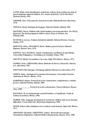 CATTS, Hugh. Early identification of dyslexia: evidence from a follow-up study of
speech-language impaired children. En: Annals of dyslexia, Vol 41.The Orton
Dyslexia Society, 1991.
CROMER, Alan. Física para las ciencias de la vida. Editorial Reverté, Barcelona,
1978.
CRYSTAL, David. Patología del lenguaje. Editorial Cátedra, Madrid, 1983.
DeCONDE, Cheryl. Children with central auditory processing disorders. En: HULL,
Raymond. The hearing impaired child in school. Grune & Stratton, Inc.
Orlando,1984.
DI NICOLA, Lorenzo. Trattato di foniatria infantile. Edizioni Brenner, Cosenza
(Italia), 1979.
DOWNING, John y THACKRAY, Derek. Madurez para la lectura. Editorial
Kapelusz, Buenos Aires, 1974.
ESPINEL, Noé y GUZMAN, Angela. Fundamentos y problemas de aprendizaje.
Universidad Pedagógica y Tecnológica de Colombia, Tunja, 1990.
FOCAULT, Michel. Las palabras y las cosas. Siglo XXI Editores, México, 1971.
FLORES, Jesús y TRONCOSO, María. Síndrome de Down y Educación. Masson,
S.A., Barcelona, 1997.
FRANCESCATO, Giuseppe. El lenguaje infantil. Ediciones 62, Barcelona, 1974.
GODED, Jaime. Antología de la comunicación humana. Universidad Nacional
Autónoma de México, México, 1976.
HABERMAS, Jürgen. Teoría de la acción comunicativa, complementos y estudios
previos. Editorial Cátedra, Madrid, 1989.
_________________. Teoría de la acción comunicativa. Taurus Ediciones, Buenos
Aires, 1989
HALLIDAY, M. La interpretación social del hombre y el significado. Fondo de
Cultura Económica, México, 1982.
HARRIS, John. Language development in schools for children with severe learning
difficulties. Croom Helm Ltd., Beckenham (Inglaterra), 1988.
HINDE, Robert. Bases biológicas de la conducta social humana. Siglo XXI, México,
1977.
JOHNSTON, Elizabeth y JOHNSTON, Andrew. Desarrollo del Lenguaje.
Lineamientos Piagetianos. Editorial Médica Panamericana, Buenos Aires, 1988.
 