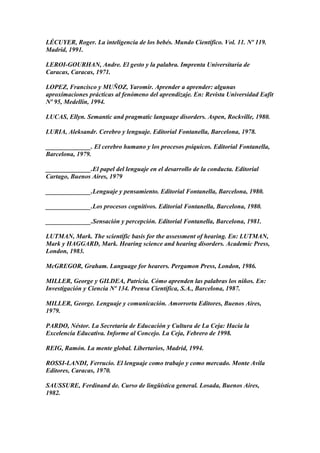 LÉCUYER, Roger. La inteligencia de los bebés. Mundo Científico. Vol. 11. Nº 119.
Madrid, 1991.
LEROI-GOURHAN, Andre. El gesto y la palabra. Imprenta Universitaria de
Caracas, Caracas, 1971.
LOPEZ, Francisco y MUÑOZ, Yaromir. Aprender a aprender: algunas
aproximaciones prácticas al fenómeno del aprendizaje. En: Revista Universidad Eafit
Nº 95, Medellín, 1994.
LUCAS, Ellyn. Semantic and pragmatic language disorders. Aspen, Rockville, 1980.
LURIA, Aleksandr. Cerebro y lenguaje. Editorial Fontanella, Barcelona, 1978.
______________. El cerebro humano y los procesos psíquicos. Editorial Fontanella,
Barcelona, 1979.
______________.El papel del lenguaje en el desarrollo de la conducta. Editorial
Cartago, Buenos Aires, 1979
______________.Lenguaje y pensamiento. Editorial Fontanella, Barcelona, 1980.
______________.Los procesos cognitivos. Editorial Fontanella, Barcelona, 1980.
______________.Sensación y percepción. Editorial Fontanella, Barcelona, 1981.
LUTMAN, Mark. The scientific basis for the assessment of hearing. En: LUTMAN,
Mark y HAGGARD, Mark. Hearing science and hearing disorders. Academic Press,
London, 1983.
McGREGOR, Graham. Language for hearers. Pergamon Press, London, 1986.
MILLER, George y GILDEA, Patricia. Cómo aprenden las palabras los niños. En:
Investigación y Ciencia Nº 134. Prensa Científica, S.A., Barcelona, 1987.
MILLER, George. Lenguaje y comunicación. Amorrortu Editores, Buenos Aires,
1979.
PARDO, Néstor. La Secretaría de Educación y Cultura de La Ceja: Hacia la
Excelencia Educativa. Informe al Concejo. La Ceja, Febrero de 1998.
REIG, Ramón. La mente global. Libertarios, Madrid, 1994.
ROSSI-LANDI, Ferrucio. El lenguaje como trabajo y como mercado. Monte Avila
Editores, Caracas, 1970.
SAUSSURE, Ferdinand de. Curso de lingüística general. Losada, Buenos Aires,
1982.
 