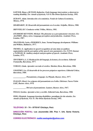 SAWYER, Diane y BUTLER, Katharine. Early language intervention: a deterrent to
reading disability. En: Annals of dyslexia, Vol 41.The Orton Dyslexia Society, 1991.
SCHAFF, Adam. Introducción a la semántica. Fondo de Cultura Económica,
México, 1978.
SHARDAKOV, M. Desarrollo del pensamiento en el escolar. Grijalbo, México, 1980.
SKINNER, B.F. Conducta verbal. Trillas, México, 1981.
STUDDERT-KENNEDY, Michael. The phoneme as a perceptuomotor structure. En:
ALLPORT, Allan y otros. Language perception and production. Academic Press,
London, 1987.
TRANTHAM, Carla y PEDERSEN, Joan. Normal language development. Williams
and Wilkins, Baltimore, 1977.
TSEMEL, G. Application in speech recognition of some data on auditory
segmentation and the perception of the speech wave parameters. En: FANT, Gunnar
y TATHAM, M. Auditory analysis and perception of speech. Academic Press,
London, 1975.
TSVETKOVA, L. S. Reeducación del lenguaje, la lectura y la escritura. Editorial
Fontanella, Barcelona, 1977.
VERLEE, Linda. Aprender con todo el cerebro. Martínez Roca, Barcelona, 1986.
VIGOTSKY, Lev. El desarrollo de los procesos psíquicos superiores. Editorial Crítica,
Barcelona, 1989.
_____________. Pensamiento y lenguaje. La Pléyade, Buenos Aires, 1977.
WALLON, Henri. Los orígenes del pensamiento en el niño. Ediciones Nueva Visión
SAIC, Buenos Aires, 1976.
_____________. Del acto al pensamiento. Lautaro, Buenos Aires, 1947.
WELLS, Gordon. Aprender a leer y escribir. Editorial Laia, Barcelona, 1988.
WIIG, Elisabeth. Language-learning disabilities: paradigms for the nineties. En:
Annals of Dyslexia, Vol. 41. The Orton Dyslexia Society, 1991.
TELÉFONO: 51 - 74 – 9770147 Chiclayo, Perú
DIRECCIÓN POSTAL: Los Jacarandás 250. Piso 1. Urb. Santa Victoria.
Chiclayo, Perú
CORREO ELECTRÓNICO: mailto:aselogoter@yahoo.com
 