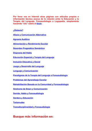 Por favor vea en Internet otras páginas con artículos propios e
información técnica acerca de la relación entre la Educación y la
Terapia del Lenguaje, Fonoaudiología o Logopedia, simplemente
haciendo "clic" sobre el título:
¿Dislexia?
Afasia y Comunicación Alternativa
Agnosia Auditiva
Alimentación y Rendimiento Escolar
Desorden Pragmático Semántico
Dispraxia del Habla
Educación Especial y Terapia del Lenguaje
Inclusión Educativa y Social
Juego y Desarrollo del Lenguaje
Lenguaje y Comunicación
Paradigmas de la Terapia del Lenguaje o Fonoaudiología
Problemas del Aprendizaje Escolar
Rehabilitación Basada en la Comunidad y Fonoaudiología
Sindrome de Down y Comunicación
Sonido, Habla y Fonoaudiología
Sordera y Educación
Tartamudez
Transdisciplinaridad y Fonoaudiología
Busque más información en:
 