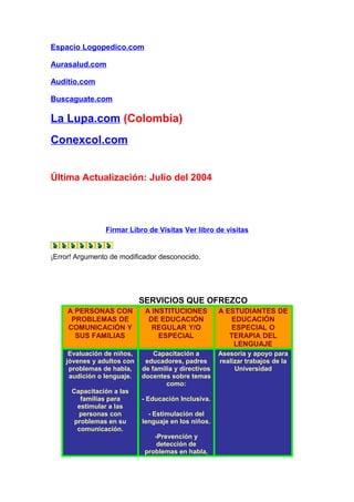 Espacio Logopedico.com
Aurasalud.com
Auditio.com
Buscaguate.com
La Lupa.com (Colombia)
Conexcol.com
Última Actualización: Julio del 2004
Firmar Libro de Visitas Ver libro de visitas
¡Error! Argumento de modificador desconocido.
SERVICIOS QUE OFREZCO
A PERSONAS CON
PROBLEMAS DE
COMUNICACIÓN Y
SUS FAMILIAS
A INSTITUCIONES
DE EDUCACIÓN
REGULAR Y/O
ESPECIAL
A ESTUDIANTES DE
EDUCACIÓN
ESPECIAL O
TERAPIA DEL
LENGUAJE
Evaluación de niños,
jóvenes y adultos con
problemas de habla,
audición o lenguaje.
Capacitación a las
familias para
estimular a las
personas con
problemas en su
comunicación.
Capacitación a
educadores, padres
de familia y directivos
docentes sobre temas
como:
- Educación Inclusiva.
- Estimulación del
lenguaje en los niños.
-Prevención y
detección de
problemas en habla,
Asesoría y apoyo para
realizar trabajos de la
Universidad
 