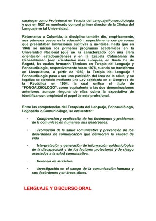 catalogar como Profesional en Terapia del Lenguaje/Fonoaudiología
y que en 1927 es nombrado como el primer director de la Clínica del
Lenguaje en tal Universidad.
Retornando a Colombia, la disciplina también dio, empíricamente,
sus primeros pasos en la educación, especialmente con personas
que presentaban limitaciones auditivas y mentales, hasta que en
1966 se inician los primeros programas académicos en la
Universidad Nacional (que se ha caracterizado con una clara
orientación estadounidense) y en la Escuela Colombiana de
Rehabilitación (con orientación más europea), en Santa Fe de
Bogotá, las cuales formaron Técnicos en Terapia del Lenguaje y
Fonoaudiología, respectivamente hasta 1976, cuando se transforma
en Licenciatura. A partir de 1980, la Terapia del Lenguaje /
Fonoaudiología pasa a ser una profesión del área de la salud, y se
legaliza su ejercicio mediante una Ley aprobada en el Congreso de
la República en 1994, la cual unifica el título de
“FONOAUDIOLOGO”, como equivalente a las dos denominaciones
anteriores, aunque ninguna de ellas colma la expectativa de
identificar con propiedad el papel de este profesional.
Entre las competencias del Terapeuta del Lenguaje, Fonoaudiólogo,
Logopeda, o Comunicólogo, se encuentran:
· Comprensión y explicación de los fenómenos y problemas
de la comunicación humana y sus desórdenes.
· Promoción de la salud comunicativa y prevención de los
desórdenes de comunicación que deterioran la calidad de
vida.
· Interpretación y generación de información epidemiológica
de la discapacidad y de los factores protectores y de riesgo
asociados a la salud comunicativa.
· Gerencia de servicios.
· Investigación en el campo de la comunicación humana y
sus desórdenes y en áreas afines.
LENGUAJE Y DISCURSO ORAL
 