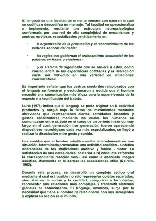 El lenguaje es una facultad de la mente humana con base en la cual
se codifica o descodifica un mensaje. Tal facultad se operacionaliza
o implementa, mediante una estructura neuropsicológica
conformada por una red de alta complejidad de mecanismos y
centros nerviosos especializados genéticamente en:
· la organización de la producción y el reconocimiento de las
cadenas sonoras del habla;
· las reglas que gobiernan el ordenamiento secuencial de las
palabras en frases y oraciones;
· y el sistema de significado que se adhiere a éstas, como
consecuencia de las experiencias cotidianas y la interacción
social del individuo en una variedad de situaciones
comunicativas.
Es importante señalar que los centros cerebrales relacionados con
el lenguaje se formaron y evolucionaron a medida que el hombre
necesitó una comunicación más eficaz para la supervivencia de la
especie y la tecnificación del trabajo.
Luria (1978) indica que el lenguaje se pudo originar en la actividad
productiva y surgió bajo la forma de movimientos manuales
abreviados que representaban ciertas actividades laborales y
gestos señalizadores mediante los cuales los humanos se
comunicaban entre sí. Sólo en el curso de un periodo histórico muy
largo en el cual, generación tras generación, fueron apareciendo
dispositivos neurológicos cada vez más especializados, se llegó a
realizar la disociación entre gesto y sonido.
Los sonidos que el hombre primitivo emitía reiteradamente en una
situación determinada provocaban una actividad analítico - sintética
diferenciada de los analizadores auditivo y fónico - motor. La
satisfacción de sus necesidades, posterior a tal conducta, reforzaba
la correspondiente reacción vocal, así como la adecuada imagen
acústica, afianzando en la corteza las asociaciones útiles (Spirkin,
1962).
Durante este proceso, se desarrolló un complejo código oral
mediante el cual era posible no sólo representar objetos separados,
sino abstraer la acción y la cualidad, categorizar a los objetos,
representar sus relaciones más complejas y transmitir sistemas
globales de conocimiento. El lenguaje, entonces, surge por la
necesidad que tiene el hombre de relacionarse con sus semejantes
y explicar su acción en el mundo.
 