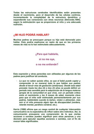 Todas las estructuras cerebrales identificables están presentes
desde el nacimiento, pero el desarrollo de las células continúa,
incrementando la complejidad de la estructura dendrítica y
expandiendo sus conexiones con otras neuronas (DeConde,1984),
según la estimulación que se proporcione al niño y una adecuada
nutrición.
¿MI HIJO PODRÁ HABLAR?
Muchos padres se preocupan porque su hijo está demorado para
hablar. Esto podría explicarse en razón de que en los primeros
meses de vida no lo han estimulado adecuadamente.
¿Para qué hablarle,
si no me oye,
o no me entiende?
Esta expresión y otras parecidas son utilizadas por algunos de los
padres para justificar tal conducta.
· Lo que no saben quizás ellos, es que el bebé puede captar y
comprender (a su manera) todo lo que hablan sus padres
desde el tercer mes de gestación (embarazo). Desde esta edad
prenatal, hasta los dos (2) o tres (3) años se puede definir un
período más sensible para la adquisición de la lengua materna
(propia de la comunidad en que vive), con un período crítico
entre el nacimiento y los 8 meses de edad, momento clave
para que el niño esté estimulado permanentemente por sus
padres, hablándole cuando lo bañan, visten o alimentan, más
aún si el niño presenta algún tipo de discapacidad (sordera,
retardo mental, parálisis cerebral, etc.).
Harris (1988) afirma que un rasgo central de cualquier intercambio
comunicativo es la expectativa de influir sobre otro individuo. Así, la
comunicación presupone una comprensión de lo que ciertas
acciones o sonidos pueden significar para otras personas y una
decisión para ejecutar aquellas acciones o sonidos, con el fin de
evocar tales significados.
 