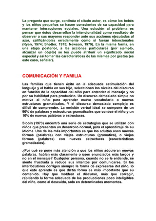 La pregunta que surge, continúa el citado autor, es cómo los bebés
y los niños pequeños se hacen conscientes de su capacidad para
mantener interacciones sociales. Una solución al problema es
pensar que éstos desarrollan la intencionalidad como resultado de
observar a sus mayores responder ante sus acciones ejecutadas al
azar, calificándolas erradamente como si fueran intencionales
(Ryan, 1974; Shotter, 1975; Newson, 1979). En la misma forma, en
una etapa posterior, a las acciones particulares (por ejemplo,
alcanzar un objeto) se les puede atribuir un significado social
especial y así tomar las características de las mismas por gestos (es
este caso, señalar).
COMUNICACIÓN Y FAMILIA
Las familias que tienen éxito en la adecuada estimulación del
lenguaje y el habla en sus hijo, seleccionan los niveles del discurso
en función de la capacidad del niño para entender el mensaje y no
por su habilidad para producirlo. Un discurso demasiado simple no
motiva al niño para aprender nuevo vocabulario o nuevas
estructuras gramaticales. Y el discurso demasiado complejo es
difícil de comprender. La emisión verbal ideal se compone de un
90% de palabras y estructuras gramaticales que conoce el niño y un
10% de nuevas palabras o estructuras.
Slobin (1973) encontró una serie de estrategias que se utilizan con
niños que presentan un desarrollo normal, para el aprendizaje de su
idioma. Una de las más importantes es que los adultos usan nuevas
formas (palabras) con viejas estructuras (gramática), o viejas
formas (palabras) con nuevas estructuras (características
gramaticales).
¿Por qué se pone más atención a que los niños adquieran nuevas
palabras, hablen más claramente o usen enunciados más largos y
no en el mensaje? Cualquier persona, cuando no se le entiende, se
siente frustrada y reduce sus intentos por comunicarse. Si los
interlocutores corrigen siempre la forma de expresarse del niño, lo
que éste aprende es que dicha forma es más importante que su
contenido. Hay que moldear el discurso, más que corregir,
repitiendo la forma adecuada de las producciones poco inteligibles
del niño, como al descuido, sólo en determinados momentos.
 