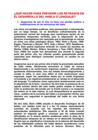 ¿QUÉ HACER PARA PREVENIR LOS RETRASOS EN
EL DESARROLLO DEL HABLA O LENGUAJE?
1. Asegurarse de que el niño no tiene una pérdida auditiva o
malformaciones en las estructuras del habla.
Los niños con pérdidas auditivas, sean permanentes o intermitentes
por un largo tiempo, no se benefician suficientemente de la
estimulación normal del lenguaje para mantenerse dentro de los
parámetros temporales normales para la adquisición de éste.
Diversos investigadores han reportado que el aprendizaje se retrasa
en niños con estas patologías (Eisen, 1962; Holm y Kunze, 1969;
Kaplan, Fleshman y Bender, 1973; Katz y Ullmer, 1972; Needleman,
1977). Esto podría explicarse teniendo en cuenta los estudios de
Werker (1982), Werker, Gilbert, Humphrey y Tees (1981); Werker y
Tees (1984) los cuales han demostrado que durante la segunda
parte del primer año, los infantes pueden gradualmente perder
capacidad para distinguir contrastes sonoros no usados en su
idioma nativo.
Imaginemos que en ese primer año el bebé ha presentado episodios
de otitis media. Obviamente escuchará el habla de manera
distorsionada y se conformarán engramas auditivo - articulatorios
igualmente distorsionados. Una vez tratada farmacológicamente y
curada la otitis, le será muy difícil al niño reestructurar esos
engramas, según los parámetros dados por el medio lingüístico
circundante y se registrará posiblemente un retraso en el desarrollo
del lenguaje. Ya sabemos cómo repercutiría tentativamente esto en
la adquisición de la lecto - escritura. De otro lado, la presencia de un
agente extraño dentro del oído medio podría ampliar la latencia
entre la producción del sonido por la fuente sonora y la recepción
del mismo en el oído interno, lo cual desequilibraría la asociación
visuo - auditiva de la corriente del habla y la percepción rítmica, que
afectaría con seguridad el aprendizaje del habla en una forma
adecuada.
De otro lado, Stark (1988) estudió el desarrollo fonológico de 45
bebés, con edades entre los 2 y los 18 meses, aparentemente
normales de acuerdo con los reportes del nacimiento y
antecedentes pediátricos. Ella examinó a 30 de éstos cuando
estaban en segundo grado y concluyó que las subsecuentes
dificultades en la lectura podrían predecirse sobre la base de la
identificación temprana de un retraso en el desarrollo fonológico.
Sugirió que un significativo incremento en la latencia del desarrollo
de las habilidades motoras del habla debería considerarse como
predictor de la dificultad para la lectura. Broman, Bien y
 