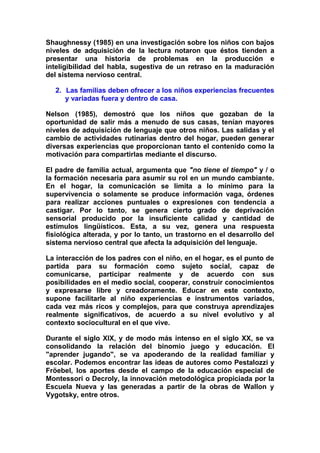 Shaughnessy (1985) en una investigación sobre los niños con bajos
niveles de adquisición de la lectura notaron que éstos tienden a
presentar una historia de problemas en la producción e
inteligibilidad del habla, sugestiva de un retraso en la maduración
del sistema nervioso central.
2. Las familias deben ofrecer a los niños experiencias frecuentes
y variadas fuera y dentro de casa.
Nelson (1985), demostró que los niños que gozaban de la
oportunidad de salir más a menudo de sus casas, tenían mayores
niveles de adquisición de lenguaje que otros niños. Las salidas y el
cambio de actividades rutinarias dentro del hogar, pueden generar
diversas experiencias que proporcionan tanto el contenido como la
motivación para compartirlas mediante el discurso.
El padre de familia actual, argumenta que "no tiene el tiempo" y / o
la formación necesaria para asumir su rol en un mundo cambiante.
En el hogar, la comunicación se limita a lo mínimo para la
supervivencia o solamente se produce información vaga, órdenes
para realizar acciones puntuales o expresiones con tendencia a
castigar. Por lo tanto, se genera cierto grado de deprivación
sensorial producido por la insuficiente calidad y cantidad de
estímulos lingüísticos. Esta, a su vez, genera una respuesta
fisiológica alterada, y por lo tanto, un trastorno en el desarrollo del
sistema nervioso central que afecta la adquisición del lenguaje.
La interacción de los padres con el niño, en el hogar, es el punto de
partida para su formación como sujeto social, capaz de
comunicarse, participar realmente y de acuerdo con sus
posibilidades en el medio social, cooperar, construir conocimientos
y expresarse libre y creadoramente. Educar en este contexto,
supone facilitarle al niño experiencias e instrumentos variados,
cada vez más ricos y complejos, para que construya aprendizajes
realmente significativos, de acuerdo a su nivel evolutivo y al
contexto sociocultural en el que vive.
Durante el siglo XIX, y de modo más intenso en el siglo XX, se va
consolidando la relación del binomio juego y educación. El
"aprender jugando", se va apoderando de la realidad familiar y
escolar. Podemos encontrar las ideas de autores como Pestalozzi y
Fröebel, los aportes desde el campo de la educación especial de
Montessori o Decroly, la innovación metodológica propiciada por la
Escuela Nueva y las generadas a partir de la obras de Wallon y
Vygotsky, entre otros.
 