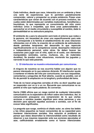 Cada individuo, desde que nace, interactúa con un ambiente y tiene
una serie de experiencias que le permiten paulatinamente
comprender, valorar y prospectar su propia existencia. Posee unas
características que varían de acuerdo con el proceso evolutivo, las
cuales están determinadas por variables madurativas, hereditarias y
heurísticas, lo que representa un conocimiento del niño como
individuo único e irrepetible, que tiene unas potencialidades a
aprovechar en el medio circundante y susceptible al cambio, dada la
permeabilidad en su estructura psíquica.
El ambiente de y para la educación será todo el entorno que rodea a
la persona, sin necesidad de crear uno específicamente para este
fin. Corresponde a la familia el establecimiento de unas relaciones
reforzantes con el niño, la creación de un ambiente de estimulación
desde períodos tempranos del desarrollo lo que repercute
significativamente en la competencia social, desempeño intelectual
e independencia personal, entre otros. Se deben buscar las
ocasiones para jugar con el niño, ojalá en el suelo, con elementos
manipulables (animales, carros, muñecos, etc., de materiales
durables). Se pueden crear situaciones, moviendo los juguetes y
narrando lo que está pasando.
3. El interlocutor se muestra entusiasmado por comunicarse.
A ninguno de nosotros se nos ocurriría hablar con alguien que no
parece interesado en lo que estamos diciendo. El interlocutor ayuda
a mantener el interés del niño por comunicarse, con sus respuestas,
comentarios y preguntas de final abierto, cuando es posible, con el
fin de permitir la ampliación en la longitud y profundidad del tema.
Trate de no hacer preguntas cerradas al niño; es decir aquellas que
se responden con un sí o un no. Recuerde que comunicarse no es
pedirle al niño que repita palabras. Es conversar.
Harris (1988) afirma que un rasgo central de cualquier intercambio
comunicativo es la expectativa de influir sobre otro individuo. Así, la
comunicación presupone una comprensión de lo que ciertas
acciones o sonidos pueden significar para otras personas y una
decisión para ejecutar aquellas acciones o sonidos, con el fin de
evocar tales significados.
La pregunta que surge, continúa el citado autor, es cómo los bebés
y los niños pequeños se hacen conscientes de su capacidad para
mantener interacciones sociales. Una solución al problema es
pensar que éstos desarrollan la intencionalidad como resultado de
observar a sus mayores responder ante sus acciones ejecutadas al
azar, calificándolas erradamente como si fueran intencionales
 