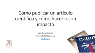 Cómo publicar un artículo
científico y cómo hacerlo con
impacto
Julio Alonso Arévalo
Universidad de Salamanca
alar@usal.es
 