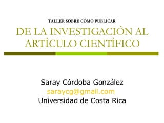 TALLER SOBRE CÓMO PUBLICAR   DE LA INVESTIGACIÓN AL ARTÍCULO CIENTÍFICO Saray Córdoba González [email_address]   Universidad de Costa Rica 