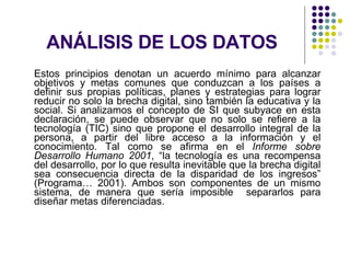 ANÁLISIS DE LOS DATOS Estos principios denotan un acuerdo mínimo para alcanzar objetivos y metas comunes que conduzcan a los países a definir sus propias políticas, planes y estrategias para lograr reducir no solo la brecha digital, sino también la educativa y la social. Si analizamos el concepto de SI que subyace en esta declaración, se puede observar que no solo se refiere a la tecnología (TIC) sino que propone el desarrollo integral de la persona, a partir del libre acceso a la información y el conocimiento. Tal como se afirma en el  Informe sobre Desarrollo Humano 2001 , “la tecnología es una recompensa del desarrollo, por lo que resulta inevitable que la brecha digital sea consecuencia directa de la disparidad de los ingresos” (Programa… 2001). Ambos son componentes de un mismo sistema, de manera que sería imposible  separarlos para diseñar metas diferenciadas. 