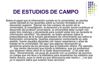 DE ESTUDIOS DE CAMPO Sobre el papel que la información cumple en la universidad, se percibe cierta claridad en los docentes sobre su función formadora en la educación superior:  “Ejercer los tres campos de acción de la universidad, la investigación, la docencia y la acción social contribuye al desarrollo del profesor universitario, la universidad debe cumplir con estas tres misiones y obviamente para cumplir estas tres se necesita la información científica ”. No obstante, no todos opinaron sobre la preponderancia de la función generadora de conocimiento por sobre la transmisión únicamente. Quienes expresaron conocimiento en este sentido, fueron aquellos docentes con mayor experiencia y años de trabajo en la universidad. De aquí que algunos reconozcan su ignorancia acerca de los servicios que la institución ofrece. Por ejemplo,  “… hay ciertos [servicios] que brinda la biblioteca, que los profesores que tenemos varios años en la Sede desconocemos ”. O en este otro caso:  “Sinceramente, me puse de acuerdo con un profesor de química, un colega que me lleva a la biblioteca para enseñarme los métodos que había nuevos, pues lo cierto es que desconocía este hecho (…) es que yo ni siquiera sabía que existían esos servicios” .  
