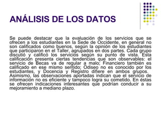 ANÁLISIS DE LOS DATOS Se puede destacar que la evaluación de los servicios que se ofrecen a los estudiantes en la Sede de Occidente, en general no son calificados como buenos, según la opinión de los estudiantes que participaron en el Taller, agrupados en dos partes. Cada grupo discutió y calificó los servicios según su punto de vista. Esta calificación presenta ciertas tendencias que son observables: el servicio de Becas va de regular a malo; Financiero también es calificado en ese mismo sentido; Odiseo no es conocido por los estudiantes, y Docencia y Registro difiere en ambos grupos.  Asimismo, las observaciones aportadas indican que el servicio de información no es eficiente y tampoco logra su cometido. En éstas se ofrecen indicaciones interesantes que podrían conducir a su mejoramiento a mediano plazo.  