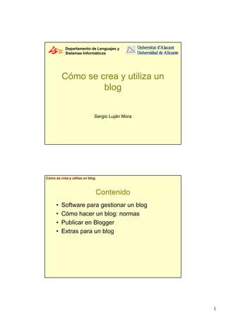 Departamento de Lenguajes y
           Sistemas Informáticos




          Cómo se crea y utiliza un
                   blog


                             Sergio Luján Mora




Cómo se crea y utiliza un blog



                                 Contenido
      •   Software para gestionar un blog
      •   Cómo hacer un blog: normas
      •   Publicar en Blogger
      •   Extras para un blog




                                                 1
 
