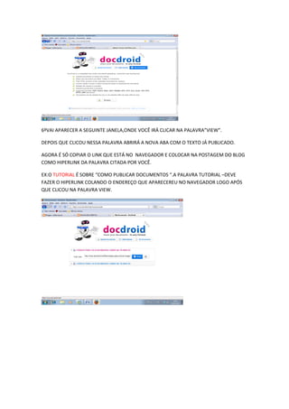 6ºVAI APARECER A SEGUINTE JANELA,ONDE VOCÊ IRÁ CLICAR NA PALAVRA”VIEW”.

DEPOIS QUE CLICOU NESSA PALAVRA ABRIRÁ A NOVA ABA COM O TEXTO JÁ PUBLICADO.

AGORA É SÓ COPIAR O LINK QUE ESTÁ NO NAVEGADOR E COLOCAR NA POSTAGEM DO BLOG
COMO HIPERLINK DA PALAVRA CITADA POR VOCÊ.

EX:O TUTORIAL É SOBRE “COMO PUBLICAR DOCUMENTOS “.A PALAVRA TUTORIAL –DEVE
FAZER O HIPERLINK COLANDO O ENDEREÇO QUE APARECEREU NO NAVEGADOR LOGO APÓS
QUE CLICOU NA PALAVRA VIEW.
 