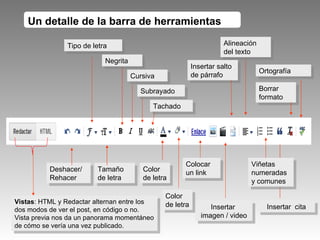 Insertar  cita Tipo de letra Tamaño de letra Negrita Cursiva Color de letra Colocar un link Insertar  imagen / video Un detalle de la barra de herramientas Deshacer/ Rehacer Alineación del texto Ortografía Viñetas numeradas y comunes Tachado Vistas : HTML y Redactar alternan entre los dos modos de ver el post, en código o no. Vista previa nos da un panorama momentáneo de cómo se vería una vez publicado. Subrayado Borrar formato Insertar salto de párrafo Color de letra 