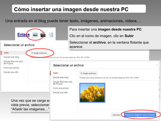 Cómo insertar una imagen desde nuestra PC Para insertar una  imagen desde nuestra PC : Clic en el icono de imagen, clic en  Subir Seleccionar el  archivo , en la ventana flotante que aparece Una entrada en el blog puede tener texto, imágenes, animaciones, videos… Una vez que se carga en vista previa, seleccionamos “Añadir las imágenes…” 