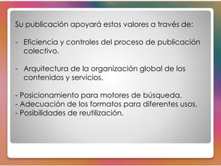 Su publicación apoyará estos valores a través de: 
- Eficiencia y controles del proceso de publicación 
colectivo. 
- Arquitectura de la organización global de los 
contenidos y servicios. 
- Posicionamiento para motores de búsqueda. 
- Adecuación de los formatos para diferentes usos. 
- Posibilidades de reutilización. 
