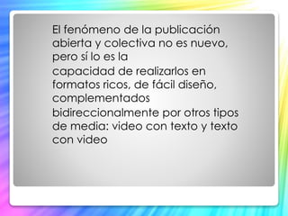 El fenómeno de la publicación 
abierta y colectiva no es nuevo, 
pero sí lo es la 
capacidad de realizarlos en 
formatos ricos, de fácil diseño, 
complementados 
bidireccionalmente por otros tipos 
de media: video con texto y texto 
con video 
 