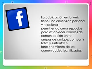 La publicación en la web 
tiene una dimensión personal 
y relacional, 
permitiendo crear espacios 
para establecer canales de 
comunicación entre 
grupos de amigos, compartir 
fotos y sustentar el 
funcionamiento de las 
comunidades tecnificadas. 
 