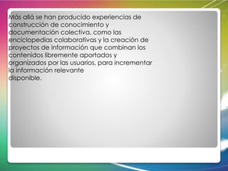 Más allá se han producido experiencias de 
construcción de conocimiento y 
documentación colectiva, como las 
enciclopedias colaborativas y la creación de 
proyectos de información que combinan los 
contenidos libremente aportados y 
organizados por las usuarios, para incrementar 
la información relevante 
disponible. 
 