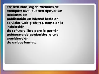 Por otro lado, organizaciones de 
cualquier nivel pueden apoyar sus 
acciones de 
publicación en Internet tanto en 
servicios web gratuitos, como en la 
instalación 
de software libre para la gestión 
autónoma de contenidos, o una 
combinación 
de ambas formas. 
 
